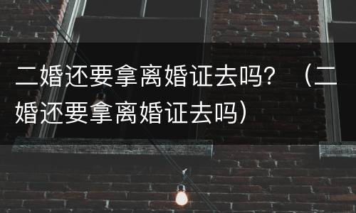 二婚还要拿离婚证去吗？（二婚还要拿离婚证去吗）