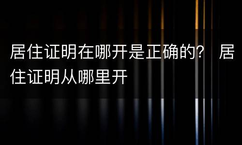 居住证明在哪开是正确的？ 居住证明从哪里开