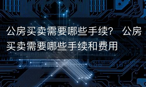 公房买卖需要哪些手续？ 公房买卖需要哪些手续和费用