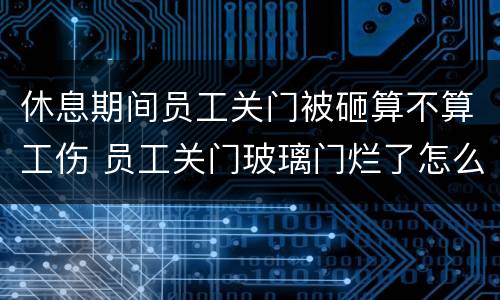 休息期间员工关门被砸算不算工伤 员工关门玻璃门烂了怎么处理