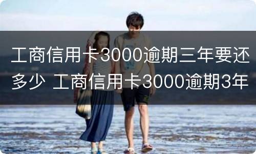 工商信用卡3000逾期三年要还多少 工商信用卡3000逾期3年大概要还多少