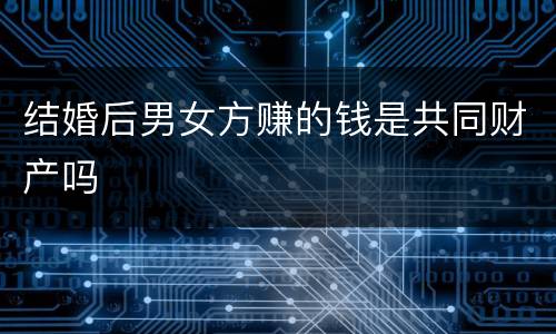 结婚后男女方赚的钱是共同财产吗