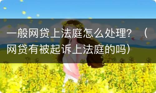 一般网贷上法庭怎么处理？（网贷有被起诉上法庭的吗）