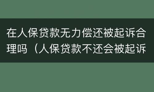 在人保贷款无力偿还被起诉合理吗（人保贷款不还会被起诉吗）