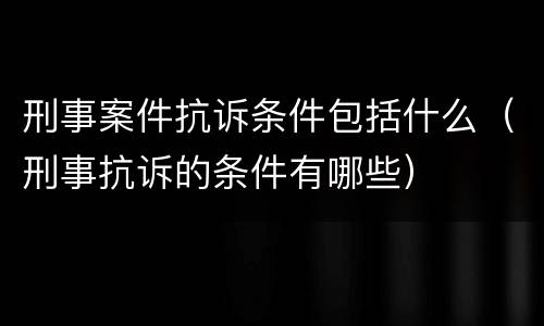 刑事案件抗诉条件包括什么（刑事抗诉的条件有哪些）
