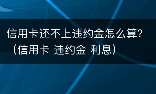 信用卡还不上违约金怎么算？（信用卡 违约金 利息）