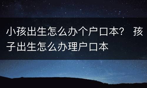 小孩出生怎么办个户口本？ 孩子出生怎么办理户口本