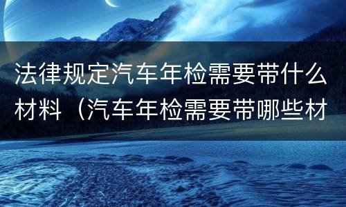 法律规定汽车年检需要带什么材料（汽车年检需要带哪些材料?）