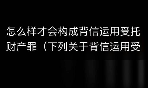怎么样才会构成背信运用受托财产罪（下列关于背信运用受托财产罪的说法中正确的是）
