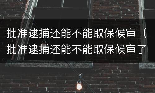 批准逮捕还能不能取保候审（批准逮捕还能不能取保候审了）