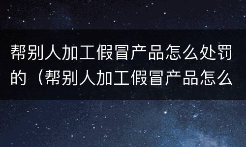 帮别人加工假冒产品怎么处罚的（帮别人加工假冒产品怎么处罚的呢）