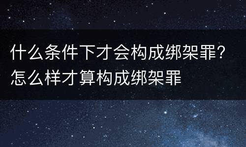 什么条件下才会构成绑架罪? 怎么样才算构成绑架罪