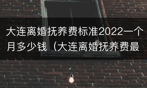 大连离婚抚养费标准2022一个月多少钱（大连离婚抚养费最低标准）