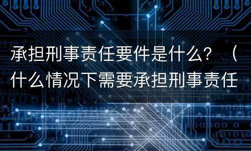 承担刑事责任要件是什么？（什么情况下需要承担刑事责任）