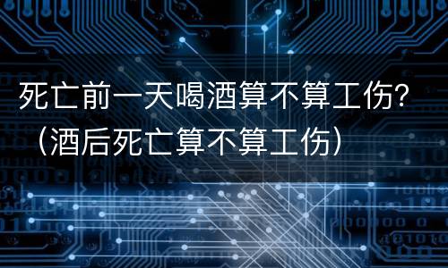 死亡前一天喝酒算不算工伤？（酒后死亡算不算工伤）
