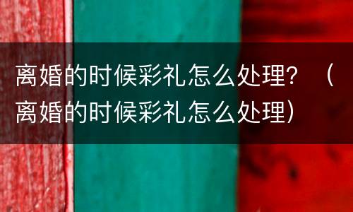 离婚的时候彩礼怎么处理？（离婚的时候彩礼怎么处理）