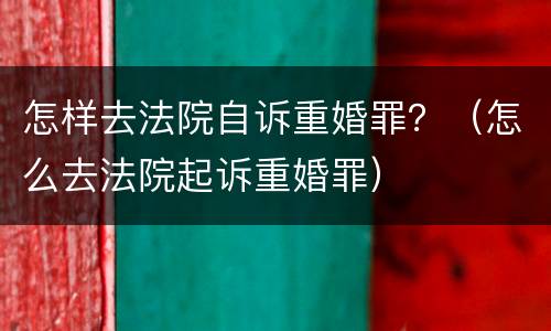 怎样去法院自诉重婚罪？（怎么去法院起诉重婚罪）