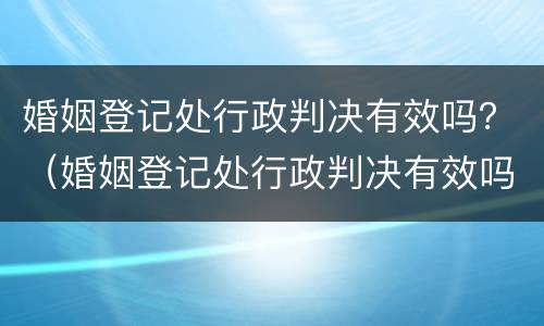 婚姻登记处行政判决有效吗？（婚姻登记处行政判决有效吗）