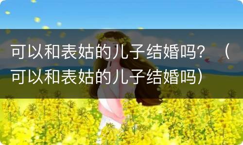 可以和表姑的儿子结婚吗？（可以和表姑的儿子结婚吗）