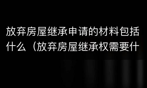放弃房屋继承申请的材料包括什么（放弃房屋继承权需要什么材料）