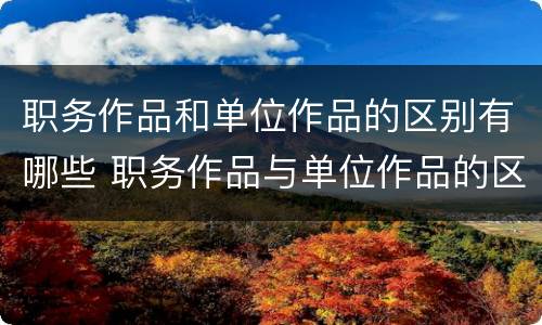 职务作品和单位作品的区别有哪些 职务作品与单位作品的区别是什么