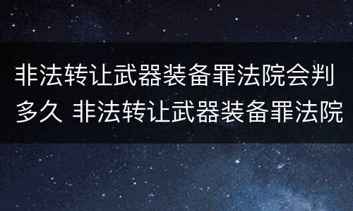 非法转让武器装备罪法院会判多久 非法转让武器装备罪法院会判多久呢