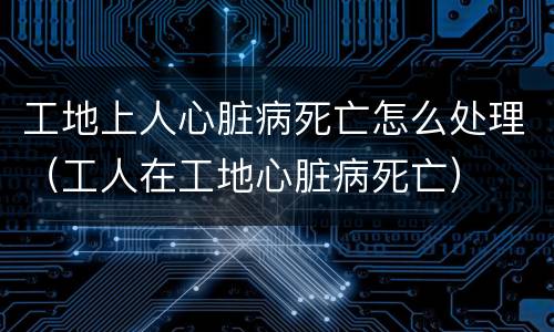 工地上人心脏病死亡怎么处理（工人在工地心脏病死亡）