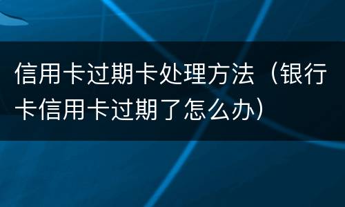 信用卡过期卡处理方法（银行卡信用卡过期了怎么办）