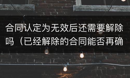 合同认定为无效后还需要解除吗（已经解除的合同能否再确认合同无效）