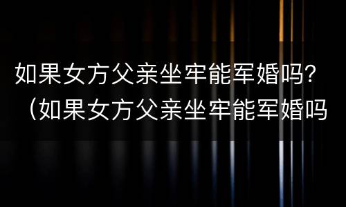 如果女方父亲坐牢能军婚吗？（如果女方父亲坐牢能军婚吗会怎么样）