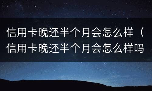 信用卡晚还半个月会怎么样（信用卡晚还半个月会怎么样吗）