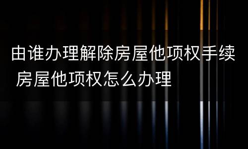 由谁办理解除房屋他项权手续 房屋他项权怎么办理