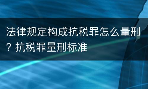 法律规定构成抗税罪怎么量刑? 抗税罪量刑标准