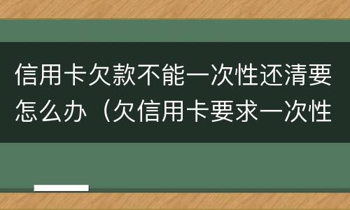 信用卡欠款不能一次性还清要怎么办（欠信用卡要求一次性还清怎么办）