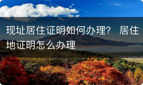 现址居住证明如何办理？ 居住地证明怎么办理