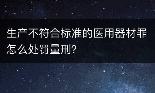 生产不符合标准的医用器材罪怎么处罚量刑？