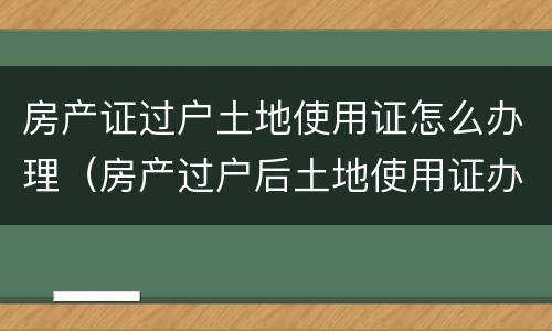 房产证过户土地使用证怎么办理（房产过户后土地使用证办理）