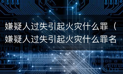 嫌疑人过失引起火灾什么罪（嫌疑人过失引起火灾什么罪名）