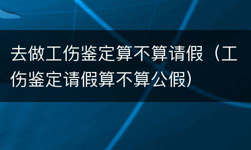去做工伤鉴定算不算请假（工伤鉴定请假算不算公假）