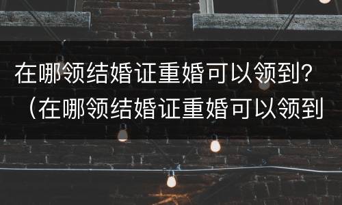 在哪领结婚证重婚可以领到？（在哪领结婚证重婚可以领到多大年龄）