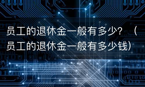 员工的退休金一般有多少？（员工的退休金一般有多少钱）
