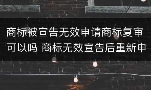 商标被宣告无效申请商标复审可以吗 商标无效宣告后重新申请