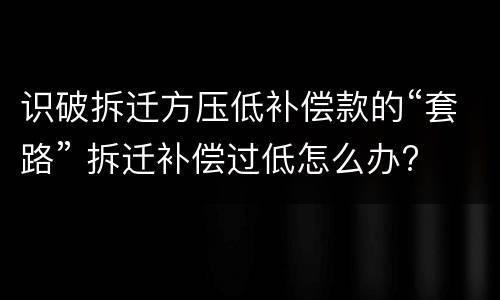 识破拆迁方压低补偿款的“套路” 拆迁补偿过低怎么办?