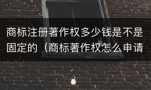 商标注册著作权多少钱是不是固定的（商标著作权怎么申请）