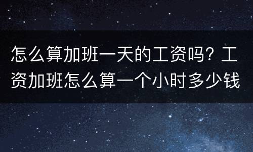 怎么算加班一天的工资吗? 工资加班怎么算一个小时多少钱