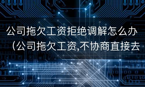 公司拖欠工资拒绝调解怎么办（公司拖欠工资,不协商直接去仲裁有问题吗）