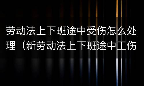 劳动法上下班途中受伤怎么处理（新劳动法上下班途中工伤认定标准）