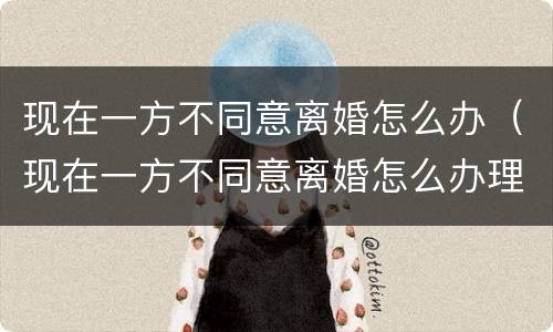 现在一方不同意离婚怎么办（现在一方不同意离婚怎么办理）