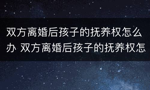 双方离婚后孩子的抚养权怎么办 双方离婚后孩子的抚养权怎么办手续