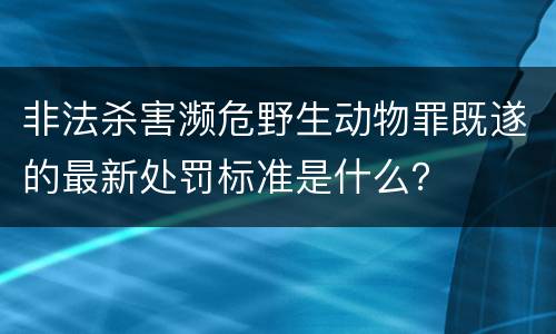 非法杀害濒危野生动物罪既遂的最新处罚标准是什么？